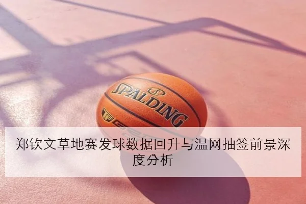 郑钦文草地赛发球数据回升与温网抽签前景深度分析